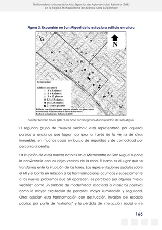 166
Metamorfosis urbana inducida: Espacios de Aglomeración Relativa (EAR)
en la Región Metropolitana de Buenos Aires (Argentina)
Figura 3. Expansión en San Miguel de la estructura edilicia en altura
Fuente: Natalia Flores (2011) en base a cartografía Municipalidad de San Miguel
El segundo grupo de “nuevos vecinos” está representado por aquellas
parejas o ancianos que logran comprar a través de la venta de otros
inmuebles, en muchos casos en busca de seguridad y de comodidad por
cercanía al centro.
La irrupción de estos nuevos actores en el Microcentro de San Miguel supone
la convivencia con los viejos vecinos de la zona. El barrio es el lugar que se
transforma ente la irrupción de las torres. Las representaciones sociales sobre
el MI y el barrio en relación a las transformaciones ocurridas y especialmente
a los nuevos problemas que allí aparecen, es percibida por algunos “viejos
vecinos” como un símbolo de modernidad, asociada a aspectos positivos
como la mayor circulación de personas, mayor iluminación y seguridad.
Otros asocian esta transformación con destrucción, invasión del espacio
público por parte de “extraños” y la pérdida de interacción social entre
 