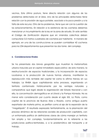 167
Metrópolis. Dinámicas urbanas
vecinos. Esta última postura, tiene directa relación con algunos de los
problemas detectados en el área. Uno de los principales detectados tiene
relación con la provisión de agua potable, asociado a la poca presión y a la
falta de este recurso. Otro de los problemas, tiene que ver con la cuestión de
los estacionamientos. En relación a la existencia de las cocheras debemos
mencionar un incumplimiento de la ley en la zona de estudio. En este sentido
el Código de Zonificación dispone que en viviendas colectivas deban
computarse 3,5 metros cuadrados de cocheras por habitante. A manera de
ejemplo, en una de las construcciones se pueden contabilizar 42 cocheras
para los 234 departamentos que presentan las dos torres del complejo.
6. Consideraciones finales
Se ha presentado dos breves geografías que muestran la metamorfosis
urbana inducida por el capital inmobiliario especulativo; de esta manera, la
reestructuración de espacios tradicionales, y la incorporación de espacios
rururbanos a la producción de nuevas formas urbanas, manifiestan la
reproducción más rentable del capital tal como lo afirma Harvey en sus
trabajos. La RMBA sigue capitalizando estos procesos, organizando un
territorio conformado históricamente por las ventajas naturales y
comparativas que logró desde la organización del Estado Nacional y con
ello, la concentración demográfica en el Litoral y la Pampa Húmeda. No es
menor esta consideración por cuanto desde el siglo XIX, La Plata, como
capital de la provincia de Buenos Aires y Rosario, como antiguo puerto
exportador de materia prima, se perfilan como el eje de la expansión de la
“megalópolis”. El resultado expresado territorialmente, es la plasmación del
proceso dinámico de las relaciones sociales de producción capitalista, con
un entramado político sin definiciones claras de cómo manejar un territorio
tan amplio y tan complejo, fundamentalmente en lo referente a las
jurisdicciones política-territoriales, o a la problemática del transporte y el
trabajo.
 