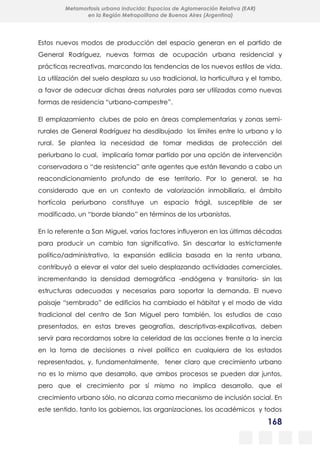 168
Metamorfosis urbana inducida: Espacios de Aglomeración Relativa (EAR)
en la Región Metropolitana de Buenos Aires (Argentina)
Estos nuevos modos de producción del espacio generan en el partido de
General Rodríguez, nuevas formas de ocupación urbana residencial y
prácticas recreativas, marcando las tendencias de los nuevos estilos de vida.
La utilización del suelo desplaza su uso tradicional, la horticultura y el tambo,
a favor de adecuar dichas áreas naturales para ser utilizadas como nuevas
formas de residencia “urbano-campestre”.
El emplazamiento clubes de polo en áreas complementarias y zonas semi-
rurales de General Rodríguez ha desdibujado los límites entre lo urbano y lo
rural. Se plantea la necesidad de tomar medidas de protección del
periurbano lo cual, implicaría tomar partido por una opción de intervención
conservadora o “de resistencia” ante agentes que están llevando a cabo un
reacondicionamiento profundo de ese territorio. Por lo general, se ha
considerado que en un contexto de valorización inmobiliaria, el ámbito
hortícola periurbano constituye un espacio frágil, susceptible de ser
modificado, un “borde blando” en términos de los urbanistas.
En lo referente a San Miguel, varios factores influyeron en las últimas décadas
para producir un cambio tan significativo. Sin descartar lo estrictamente
político/administrativo, la expansión edilicia basada en la renta urbana,
contribuyó a elevar el valor del suelo desplazando actividades comerciales,
incrementando la densidad demográfica -endógena y transitoria- sin las
estructuras adecuadas y necesarias para soportar la demanda. El nuevo
paisaje “sembrado” de edificios ha cambiado el hábitat y el modo de vida
tradicional del centro de San Miguel pero también, los estudios de caso
presentados, en estas breves geografías, descriptivas-explicativas, deben
servir para recordarnos sobre la celeridad de las acciones frente a la inercia
en la toma de decisiones a nivel político en cualquiera de los estados
representados, y, fundamentalmente, tener claro que crecimiento urbano
no es lo mismo que desarrollo, que ambos procesos se pueden dar juntos,
pero que el crecimiento por sí mismo no implica desarrollo, que el
crecimiento urbano sólo, no alcanza como mecanismo de inclusión social. En
este sentido, tanto los gobiernos, las organizaciones, los académicos y todos
 
