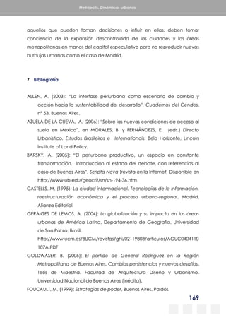 169
Metrópolis. Dinámicas urbanas
aquellos que pueden toman decisiones o influir en ellas, deben tomar
conciencia de la expansión descontrolada de las ciudades y las áreas
metropolitanas en manos del capital especulativo para no reproducir nuevas
burbujas urbanas como el caso de Madrid.
7. Bibliografía
ALLEN, A. (2003): “La interfase periurbana como escenario de cambio y
acción hacia la sustentabilidad del desarrollo”, Cuadernos del Cendes,
n° 53. Buenos Aires.
AZUELA DE LA CUEVA, A. (2006): “Sobre las nuevas condiciones de acceso al
suelo en México”, en MORALES, B. y FERNÁNDEZS, E. (eds.) Directo
Urbanístico. Estudos Brasileiros e Internationais, Belo Horizonte, Lincoln
Institute of Land Policy.
BARSKY, A. (2005): “El periurbano productivo, un espacio en constante
transformación. Introducción al estado del debate, con referencias al
caso de Buenos Aires”, Scripta Nova [revista en la Internet] Disponible en
http://www.ub.edu/geocrit/sn/sn-194-36.htm
CASTELLS, M. (1995): La ciudad informacional. Tecnologías de la información,
reestructuración económica y el proceso urbano-regional, Madrid,
Alianza Editorial.
GERAIGES DE LEMOS, A. (2004): La globalización y su impacto en las áreas
urbanas de América Latina, Departamento de Geografía, Universidad
de San Pablo, Brasil.
http://www.ucm.es/BUCM/revistas/ghi/02119803/articulos/AGUC0404110
107A.PDF
GOLDWASER, B. (2005): El partido de General Rodríguez en la Región
Metropolitana de Buenos Aires. Cambios persistencias y nuevos desafíos.
Tesis de Maestría. Facultad de Arquitectura Diseño y Urbanismo.
Universidad Nacional de Buenos Aires (Inédita).
FOUCAULT, M. (1999): Estrategias de poder, Buenos Aires, Paidós.
 