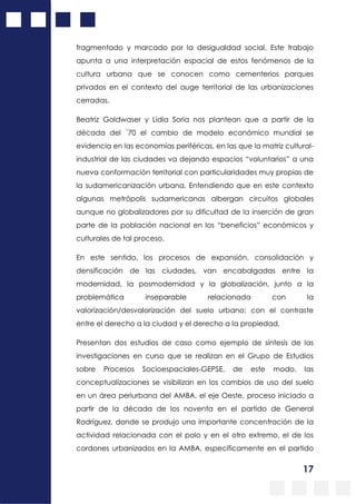 17
fragmentado y marcado por la desigualdad social. Este trabajo
apunta a una interpretación espacial de estos fenómenos de la
cultura urbana que se conocen como cementerios parques
privados en el contexto del auge territorial de las urbanizaciones
cerradas.
Beatriz Goldwaser y Lidia Soria nos plantean que a partir de la
década del ´70 el cambio de modelo económico mundial se
evidencia en las economías periféricas, en las que la matriz cultural-
industrial de las ciudades va dejando espacios “voluntarios” a una
nueva conformación territorial con particularidades muy propias de
la sudamericanización urbana. Entendiendo que en este contexto
algunas metrópolis sudamericanas albergan circuitos globales
aunque no globalizadores por su dificultad de la inserción de gran
parte de la población nacional en los “beneficios” económicos y
culturales de tal proceso.
En este sentido, los procesos de expansión, consolidación y
densificación de las ciudades, van encabalgadas entre la
modernidad, la posmodernidad y la globalización, junto a la
problemática inseparable relacionada con la
valorización/desvalorización del suelo urbano; con el contraste
entre el derecho a la ciudad y el derecho a la propiedad,
Presentan dos estudios de caso como ejemplo de síntesis de las
investigaciones en curso que se realizan en el Grupo de Estudios
sobre Procesos Socioespaciales-GEPSE, de este modo, las
conceptualizaciones se visibilizan en los cambios de uso del suelo
en un área periurbana del AMBA, el eje Oeste, proceso iniciado a
partir de la década de los noventa en el partido de General
Rodríguez, donde se produjo una importante concentración de la
actividad relacionada con el polo y en el otro extremo, el de los
cordones urbanizados en la AMBA, específicamente en el partido
 