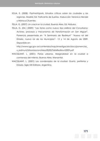 171
Metrópolis. Dinámicas urbanas
SOJA, E. (2008): Postmetrópolis. Estudios críticos sobre las ciudades y las
regiones, Madrid, Ed. Traficante de Sueños, traducción Verónica Hendel
y Mónica Cifuentes.
TELLA, G. (2007): Un crack en la ciudad, Buenos Aires, Ed. Nobuko.
TELLA, G. (Dir.) (2009): “Las torres como nuevo tipo edilicio del Conurbano:
Actores, procesos y mecanismos de transformación en San Miguel”,
Ponencia presentada en “X Seminario de RedMuni” “Nuevo rol del
Estado, nuevo rol de los Municipios”- 13 y 14 de Agosto de 2009.
Disponible en:
http://www.sgp.gov.ar/contenidos/inap/investigacion/docs/ponencias_
x_redmuni/Urbanizacion/Mesa%202/TellaRedMuni2009.pdf
WACQUANT, L. (2001): Parias urbanos. Marginalidad en la ciudad a
comienzos del milenio, Buenos Aires, Manantial.
WACQUANT, L. (2007): Los condenados de la ciudad. Gueto, periferias y
Estado, Siglo XXI Editores, Argentina.
 