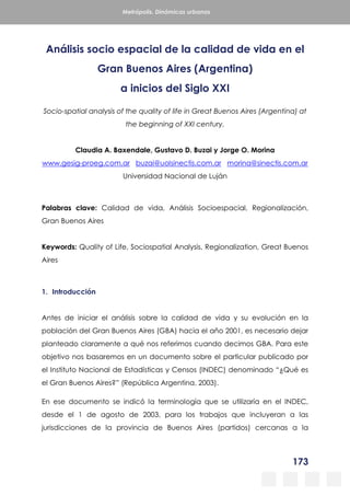 173
Metrópolis. Dinámicas urbanas
Análisis socio espacial de la calidad de vida en el
Gran Buenos Aires (Argentina)
a inicios del Siglo XXI
Socio-spatial analysis of the quality of life in Great Buenos Aires (Argentina) at
the beginning of XXI century.
Claudia A. Baxendale, Gustavo D. Buzai y Jorge O. Morina
www.gesig-proeg.com.ar buzai@uolsinectis.com.ar morina@sinectis.com.ar
Universidad Nacional de Luján
Palabras clave: Calidad de vida, Análisis Socioespacial, Regionalización,
Gran Buenos Aires
Keywords: Quality of Life, Sociospatial Analysis, Regionalization, Great Buenos
Aires
1. Introducción
Antes de iniciar el análisis sobre la calidad de vida y su evolución en la
población del Gran Buenos Aires (GBA) hacia el año 2001, es necesario dejar
planteado claramente a qué nos referimos cuando decimos GBA. Para este
objetivo nos basaremos en un documento sobre el particular publicado por
el Instituto Nacional de Estadísticas y Censos (INDEC) denominado “¿Qué es
el Gran Buenos Aires?” (República Argentina, 2003).
En ese documento se indicó la terminología que se utilizaría en el INDEC,
desde el 1 de agosto de 2003, para los trabajos que incluyeran a las
jurisdicciones de la provincia de Buenos Aires (partidos) cercanas a la
 