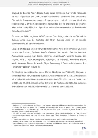174
Análisis socio espacial de la calidad de vida en el
Gran Buenos Aires (Argentina) a inicios del Siglo XXI
Ciudad de Buenos Aires1. Desde hace largo tiempo se ha venido hablando
de los “19 partidos del GBA”, o del “conurbano” como un área unida a la
Ciudad de Buenos Aires y que conforma un gran conjunto urbano. Mediante
subdivisiones y otras modificaciones realizadas por la provincia de Buenos
Aires entre 1993 y 1994, los 19 partidos se transformaron en los 24 “Partidos del
Gran Buenos Aires”2.
En suma, el GBA, según el INDEC, es un área integrada por la Ciudad de
Buenos Aires más 24 Partidos del Gran Buenos Aires en el sentido
administrativo, es decir completos.
Los 24 partidos que junto a la Ciudad de Buenos Aires conforman el GBA son:
Lomas de Zamora, Quilmes, Lanús, General San Martín, Tres de Febrero,
Avellaneda, Morón, San Isidro, Malvinas Argentinas3 , Vicente López, San
Miguel, José C. Paz4, Hurlingham, Ituzaingó5, La Matanza, Almirante Brown,
Merlo, Moreno, Florencio Varela, Tigre, Berazategui, Esteban Echeverría, San
Fernando y Ezeiza 6 (Figura 1).
En términos de población, en el Censo Nacional de Población Hogares y
Viviendas 2001, la Ciudad de Buenos Aires contaba con 2.768.772 habitantes
y los 24 Partidos del Gran Buenos Aires con 8.663.071. Esto hace un total para
el GBA de 11.431.843 habitantes. Entre los 24 Partidos del GBA los extremos
eran: Ezeiza con 118.080 habitantes y La Matanza con 1.253.858.
1 Si bien la Constitución de la Ciudad de Buenos Aires de 1996 estableció la denominación
“Ciudad de Buenos Aires” o “Ciudad Autónoma de Buenos Aires”, es común seguir
hablando de Capital Federal ya que es un atributo que continúa vigente. El INDEC ha
elegido “Ciudad de Buenos Aires”.
2 En 1993 se creó también el partido de Presidente Perón, que no integra el GBA. Quedó
constituido con tierras de San Vicente (fuera del GBA), Esteban Echeverría y Florencio
Varela.
3 Creado en 1994 con tierras de General Sarmiento y un sector del partido de Pilar.
4 San Miguel y José C. Paz se crean en 1994 con tierras del partido de General Sarmiento.
5 Tanto Hurlingham como Ituzaingó fueron creados en 1994 con tierras del partido de Morón.
6 Creado en 1994 con tierras de Esteban Echeverría.
 