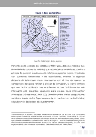 175
Metrópolis. Dinámicas urbanas
Figura 1. Base cartográfica
Fuente: Elaboración de los autores
Partiendo de lo señalado por Velázquez, 2001 y 2006, debemos recordar que
en materia de calidad de vida hay que reconocer las dimensiones pública y
privada. En general, la primera está referida a aspectos macro, vinculados
con cuestiones ambientales y de accesibilidad, mientras la segunda
depende de indicadores micro, relacionados con el nivel de ingresos, la
composición del grupo familiar o el nivel de instrucción. Es cierto también
que uno de los problemas que se enfrentan es que “la información más
interesante esté disponible solamente para escalas poco interesantes”
(Velázquez; Gómez Lende, 2005: 202). De esa manera, fuertes desigualdades
sociales al interior de los Departamentos (y en nuestro caso de los Partidos)
no pueden ser abordadas adecuadamente7.
7 Esta limitación se supera, en parte, mediante la realización de estudios que consideren
unidades espaciales de mayor detalle (fracciones o radios censales) o mediante el cálculo
de la distribución espacial interna de los datos a través de densidades focales (kernel), casos
que presentan elementos para evitar la “falacia ecológica”. Aplicaciones metodológicas en
ambas líneas pueden encontrarse en Buzai (2003) y Buzai y Baxendale (2006). Estudios para
el gran Buenos Aires a nivel de radio censal fueron realizados por Torres (1999).
 