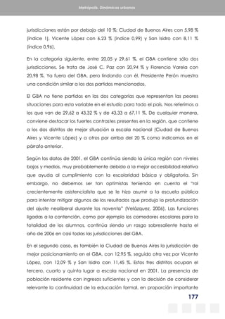 177
Metrópolis. Dinámicas urbanas
jurisdicciones están por debajo del 10 %: Ciudad de Buenos Aires con 5,98 %
(índice 1), Vicente López con 6,23 % (índice 0,99) y San Isidro con 8,11 %
(índice 0,96).
En la categoría siguiente, entre 20,05 y 29,61 %, el GBA contiene sólo dos
jurisdicciones. Se trata de José C. Paz con 20,94 % y Florencio Varela con
20,98 %. Ya fuera del GBA, pero lindando con él, Presidente Perón muestra
una condición similar a los dos partidos mencionados.
El GBA no tiene partidos en las dos categorías que representan las peores
situaciones para esta variable en el estudio para todo el país. Nos referimos a
los que van de 29,62 a 43,32 % y de 43,33 a 67,11 %. De cualquier manera,
conviene destacar los fuertes contrastes presentes en la región, que contiene
a los dos distritos de mejor situación a escala nacional (Ciudad de Buenos
Aires y Vicente López) y a otros por arriba del 20 % como indicamos en el
párrafo anterior.
Según los datos de 2001, el GBA continúa siendo la única región con niveles
bajos y medios, muy probablemente debido a la mejor accesibilidad relativa
que ayuda al cumplimiento con la escolaridad básica y obligatoria. Sin
embargo, no debemos ser tan optimistas teniendo en cuenta el “rol
crecientemente asistencialista que se le hizo asumir a la escuela pública
para intentar mitigar algunos de los resultados que produjo la profundización
del ajuste neoliberal durante los noventa” (Velázquez, 2006). Las funciones
ligadas a la contención, como por ejemplo los comedores escolares para la
totalidad de los alumnos, continúa siendo un rasgo sobresaliente hasta el
año de 2006 en casi todas las jurisdicciones del GBA.
En el segundo caso, es también la Ciudad de Buenos Aires la jurisdicción de
mejor posicionamiento en el GBA, con 12,95 %, seguido otra vez por Vicente
López, con 12,09 % y San Isidro con 11,45 %. Estos tres distritos ocupan el
tercero, cuarto y quinto lugar a escala nacional en 2001. La presencia de
población residente con ingresos suficientes y con la decisión de considerar
relevante la continuidad de la educación formal, en proporción importante
 
