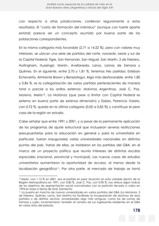 178
Análisis socio espacial de la calidad de vida en el
Gran Buenos Aires (Argentina) a inicios del Siglo XXI
con respecto a otras jurisdicciones, conllevan seguramente a estos
resultados. El “costo de formación del individuo” (aunque con fuerte aporte
estatal) parece ser un concepto asumido por buena parte de las
poblaciones correspondientes.
En la misma categoría más favorable (2,71 a 14,22 %), pero con valores muy
inferiores, se ubican una serie de partidos del norte, noroeste, oeste y sur de
la Capital Federal: Tigre, San Fernando, San Miguel, San Martín, 3 de Febrero,
Hurlingham, Ituzaingó, Morón, Avellaneda, Lanús, Lomas de Zamora y
Quilmes. En el siguiente, entre 2,70 y 1,81 %, tenemos tres partidos: Esteban
Echeverría, Almirante Brown y Berazategui. Algo más desfavorable, entre 1,80
y 0,86 %, es la categorización de varios partidos pertenecientes de manera
total o parcial a los anillos externos: Malvinas Argentinas, José C. Paz,
Moreno, Merlo10, La Matanza (que pese a limitar con Capital Federal es
externo en buena parte de extensa dimensión) y Ezeiza. Florencio Varela,
con 0,72 %, queda en la última categoría (0,00 a 0,85 %) y constituye el peor
caso de la región en estudio.
Cabe señalar que entre 1991 y 2001, y a pesar de la permanente aplicación
de los programas de ajuste estructural que incluyeron severas restricciones
presupuestarias para la educación en general y para la universitaria en
particular, fueron inauguradas varias universidades nacionales en distintos
puntos del país. Varias de ellas, se instalaron en los partidos del GBA, en el
marco de un proyecto político que reunía intereses de distintas escalas
espaciales (nacional, provincial y municipal). Las nuevas casas de estudios
universitarios aumentaron la oportunidad de acceso, al menos desde la
localización geográfica11. Por otra parte, el mercado de trabajo se tornó
10 Merlo, con 1,13 % en 2001, era el partido en peor situación en esta variable dentro de la
Región Metropolitana en 1991, con 0,80 %. José C. Paz, con 0,90 %, nos ofrece algún indicio
de los objetivos de segmentación social concretados con la partición llevada a cabo en
1994 en base a tierras de Gral. Sarmiento.
11 La puesta en marcha de nuevas universidades en varios partidos del GBA (La Matanza, 3
de Febrero, Quilmes, Lanús, San Martín) ha facilitado la incorporación de alumnos de esos
partidos o de distritos vecinos. Universidades algo más antiguas, como las de Lomas de
Zamora y Luján, incrementaron también el número de sus ingresantes residentes en el GBA
en varios años del período.
 
