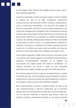 18
de San Miguel, nodo atractor de ciudades vecinas como José C.
Paz y Malvinas Argentinas.
Claudia A. Baxendale, Gustavo D. Buzai y Jorge O. Morina analizan
la calidad de vida en el GBA considerado dimensiones
socioeconómicas de educación, salud y vivienda y equipamiento,
junto a condiciones ambientales y de atracción del paisaje. En
todos los casos parten de la lectura de los Mapas elaborados en el
Centro de Investigaciones Geográficas de la Facultad de Ciencias
Humanas de la Universidad Nacional del Centro de la Provincia de
Buenos Aires. Asimismo se ha realizado un análisis multivariado del
conjunto de variables utilizadas para elaborar el Índice de Calidad
de Vida (ICV) en dicho centro y una regionalización mediante la
utilización de técnicas cuantitativas de análisis espacial para dar
cuenta de la similitud que existe entre los partidos del área de
estudio en función del conjunto de variables que integran el ICV.
Como toda la Argentina, el GBA como conjunto o formación social
y económica de carácter regional, es escenario de las profundas y
regresivas transformaciones operadas en el régimen de
acumulación de capital desde 1975 hasta la actualidad y la
violenta imposición de nuevas y cada vez más desiguales
relaciones entre capital y trabajo, por parte de la élite dominante.
En la tercera parte del texto se discute conceptualmente y a partir
de estudios de caso, tanto de España como de Argentina, sobre los
relativamente recientes procesos de patrimonialización cultural en
las ciudades y sobre la acción de los diferentes agentes.
Brisa Varela propone contribuir al debate teórico en torno a los
usos, representaciones y discursos, producidos por el mercado
global y local; la autora relaciona la idea de la “patrimonialización”
con los discursos explícitos e implícitos que forman parte de
prácticas sociales y operaciones políticas, en las que los sentidos
 