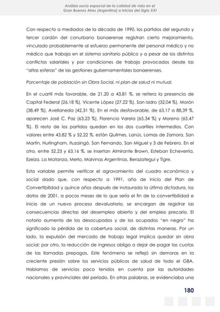 180
Análisis socio espacial de la calidad de vida en el
Gran Buenos Aires (Argentina) a inicios del Siglo XXI
Con respecto a mediados de la década de 1990, los partidos del segundo y
tercer cordón del conurbano bonaerense registran cierto mejoramiento,
vinculado probablemente al esfuerzo permanente del personal médico y no
médico que trabaja en el sistema sanitario público y a pesar de los distintos
conflictos salariales y por condiciones de trabajo provocados desde las
“altas esferas” de las gestiones gubernamentales bonaerenses.
Porcentaje de población sin Obra Social, ni plan de salud ni mutual.
En el cuartil más favorable, de 21,20 a 43,81 %, se reitera la presencia de
Capital Federal (26,18 %), Vicente López (27,22 %), San Isidro (32,04 %), Morón
(38,49 %), Avellaneda (42,31 %). En el más desfavorable, de 63,17 a 88,39 %,
aparecen José C. Paz (63,23 %), Florencio Varela (65,34 %) y Moreno (65,47
%). El resto de los partidos quedan en los dos cuartiles intermedios. Con
valores entre 43,82 % y 52,22 %, están Quilmes, Lanús, Lomas de Zamora, San
Martín, Hurlingham, Ituzaingó, San Fernando, San Miguel y 3 de Febrero. En el
otro, entre 52,23 y 63,16 %, se insertan Almirante Brown, Esteban Echeverría,
Ezeiza, La Matanza, Merlo, Malvinas Argentinas, Berazategui y Tigre.
Esta variable permite verificar el agravamiento del cuadro económico y
social dado que, con respecto a 1991, año de inicio del Plan de
Convertibilidad y quince años después de instaurada la última dictadura, los
datos de 2001, a pocos meses de lo que sería el fin de la convertibilidad e
inicio de un nuevo proceso devaluatorio, se encargan de registrar las
consecuencias directas del desempleo abierto y del empleo precario. El
notorio aumento de los desocupados y de los ocupados “en negro” ha
significado la pérdida de la cobertura social, de distintas maneras. Por un
lado, la expulsión del mercado de trabajo legal implica quedar sin obra
social; por otro, la reducción de ingresos obliga a dejar de pagar las cuotas
de las llamadas prepagas. Este fenómeno se reflejó sin demoras en la
creciente presión sobre los servicios públicos de salud de todo el GBA.
Hablamos de servicios poco tenidos en cuenta por las autoridades
nacionales y provinciales del período. En otras palabras, se evidenciaba una
 