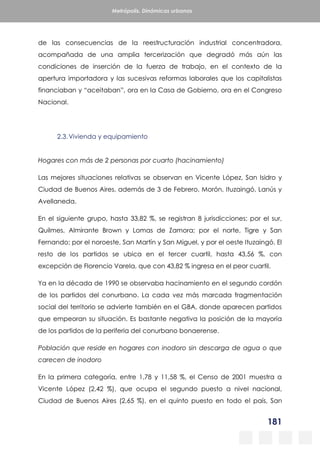 181
Metrópolis. Dinámicas urbanas
de las consecuencias de la reestructuración industrial concentradora,
acompañada de una amplia tercerización que degradó más aún las
condiciones de inserción de la fuerza de trabajo, en el contexto de la
apertura importadora y las sucesivas reformas laborales que los capitalistas
financiaban y “aceitaban”, ora en la Casa de Gobierno, ora en el Congreso
Nacional.
2.3.Vivienda y equipamiento
Hogares con más de 2 personas por cuarto (hacinamiento)
Las mejores situaciones relativas se observan en Vicente López, San Isidro y
Ciudad de Buenos Aires, además de 3 de Febrero, Morón, Ituzaingó, Lanús y
Avellaneda.
En el siguiente grupo, hasta 33,82 %, se registran 8 jurisdicciones: por el sur,
Quilmes, Almirante Brown y Lomas de Zamora; por el norte, Tigre y San
Fernando; por el noroeste, San Martín y San Miguel, y por el oeste Ituzaingó. El
resto de los partidos se ubica en el tercer cuartil, hasta 43,56 %, con
excepción de Florencio Varela, que con 43,82 % ingresa en el peor cuartil.
Ya en la década de 1990 se observaba hacinamiento en el segundo cordón
de los partidos del conurbano. La cada vez más marcada fragmentación
social del territorio se advierte también en el GBA, donde aparecen partidos
que empeoran su situación. Es bastante negativa la posición de la mayoría
de los partidos de la periferia del conurbano bonaerense.
Población que reside en hogares con inodoro sin descarga de agua o que
carecen de inodoro
En la primera categoría, entre 1,78 y 11,58 %, el Censo de 2001 muestra a
Vicente López (2,42 %), que ocupa el segundo puesto a nivel nacional,
Ciudad de Buenos Aires (2,65 %), en el quinto puesto en todo el país, San
 
