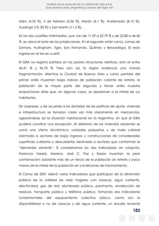 182
Análisis socio espacial de la calidad de vida en el
Gran Buenos Aires (Argentina) a inicios del Siglo XXI
Isidro (4,52 %), 3 de Febrero (5,36 %), Morón (6,1 %), Avellaneda (8,15 %),
Ituzaingó (10, 83 %) y San Martín (11,2 %).
En los dos cuartiles intermedios, que van de 11,59 a 22,79 % y de 22,80 a 46,40
%, se ubica el resto de las jurisdicciones. En el segundo están Lanús, Lomas de
Zamora, Hurlingham, Tigre, San Fernando, Quilmes y Berazategui. El resto
ingresa en el tercer cuartil.
El GBA no registra partidos en las peores situaciones relativas, esto es entre
46,41 % y 96,70 %. Pero aún así, la región evidencia una notoria
fragmentación. Mientras la Ciudad de Buenos Aires y varios partidos del
primer anillo muestran bajos índices de población carente de retrete, la
población de la mayor parte del segundo y tercer anillo muestra
proporciones altas que, en algunos casos, se aproximan a la mitad de sus
habitantes.
Sin sorpresas, y de acuerdo a los dictados de las políticas de ajuste, vivienda
e infraestructura se tornaron cada vez más claramente en mercancías,
agravándose así la situación habitacional en la Argentina, sin que el GBA
pudiera constituir una excepción. Al deterioro de las viviendas existentes se
sumó una oferta dicotómica: unidades pequeñas y de mala calidad
orientada a sectores de bajos ingresos y construcciones de considerables
superficies cubiertas y descubiertas destinada a sectores que conforman la
“demanda solvente”. Si consideramos los dos indicadores en conjunto,
Florencio Varela, Moreno, José C. Paz y Ezeiza muestran la peor
combinación: bastante más de un tercio de la población sin retrete y poco
menos de la mitad de la población en condiciones de hacinamiento.
El Censo de 2001 relevó varios indicadores que participan de la dimensión
pública de la calidad de vida: hogares con cloacas, agua corriente,
electricidad, gas de red, alumbrado público, pavimento, recolección de
residuos, transporte público y teléfono público. Tomando dos indicadores
fundamentales del equipamiento colectivo básico, como son la
disponibilidad o no de cloacas y de agua corriente, un estudio reciente
 