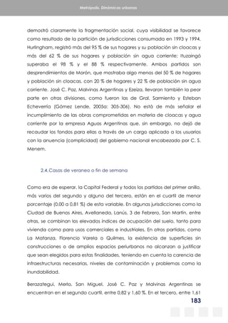 183
Metrópolis. Dinámicas urbanas
demostró claramente la fragmentación social, cuya visibilidad se favorece
como resultado de la partición de jurisdicciones consumada en 1993 y 1994.
Hurlingham, registró más del 95 % de sus hogares y su población sin cloacas y
más del 62 % de sus hogares y población sin agua corriente; Ituzaingó
superaba el 98 % y el 88 % respectivamente. Ambos partidos son
desprendimientos de Morón, que mostraba algo menos del 50 % de hogares
y población sin cloacas, con 20 % de hogares y 22 % de población sin agua
corriente. José C. Paz, Malvinas Argentinas y Ezeiza, llevaron también la peor
parte en otras divisiones, como fueron las de Gral. Sarmiento y Esteban
Echeverría (Gómez Lende, 2005a: 305-306). No está de más señalar el
incumplimiento de las obras comprometidas en materia de cloacas y agua
corriente por la empresa Aguas Argentinas que, sin embargo, no dejó de
recaudar los fondos para ellas a través de un cargo aplicado a los usuarios
con la anuencia (complicidad) del gobierno nacional encabezado por C. S.
Menem.
2.4.Casas de veraneo o fin de semana
Como era de esperar, la Capital Federal y todos los partidos del primer anillo,
más varios del segundo y alguno del tercero, están en el cuartil de menor
porcentaje (0,00 a 0,81 %) de esta variable. En algunas jurisdicciones como la
Ciudad de Buenos Aires, Avellaneda, Lanús, 3 de Febrero, San Martín, entre
otras, se combinan los elevados índices de ocupación del suelo, tanto para
vivienda como para usos comerciales e industriales. En otros partidos, como
La Matanza, Florencio Varela o Quilmes, la existencia de superficies sin
construcciones o de amplios espacios periurbanos no alcanzan a justificar
que sean elegidos para estas finalidades, teniendo en cuenta la carencia de
infraestructuras necesarias, niveles de contaminación y problemas como la
inundabilidad.
Berazategui, Merlo, San Miguel, José C. Paz y Malvinas Argentinas se
encuentran en el segundo cuartil, entre 0,82 y 1,60 %. En el tercero, entre 1,61
 