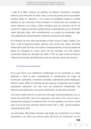 184
Análisis socio espacial de la calidad de vida en el
Gran Buenos Aires (Argentina) a inicios del Siglo XXI
y 3,48 %, el GBA contiene los partidos de Esteban Echeverría, Ituzaingó,
Moreno y San Fernando. En estos casos, se trata de jurisdicciones que poseen
amplias áreas sin urbanizar y con buena accesibilidad desde la Capital
Federal. En San Fernando influye también la construcción de viviendas en
zonas próximas a la ribera. Cabe consignar que las viviendas de fin de
semana en algunos de estos partidos tienen antecedentes que se remontan
varias décadas atrás. Más recientemente, sus usuarios las pretenden algo
más alejadas de Capital Federal, habiendo acceso por vías rápidas.
En el estrato de más altos porcentajes el GBA incluye a Tigre y Ezeiza, con
5,23 y 6,52 % respectivamente, apenas unos puntos por arriba del límite
inferior del cuartil (3,49 %). En las tierras correspondientes al actual partido de
Ezeiza ha quedado la mayor parte de las viviendas con este destino
construidas desde las décadas de 1960 y 1970. En Tigre incide la histórica
utilización de las islas del Delta para casas de veraneo y de fin de semana.
2.5.Problemas ambientales
En lo que hace a los problemas ambientales se ha construido un índice
aplicado a todo el país, considerando la combinación de riesgo de
inundación, sismicidad, vulcanismo, tornados y pérdida de suelos (Velázquez;
Gómez Lende, 2005). Se advierte allí que algunos subespacios de la región
pampeana aparecen con alto nivel de problemas ambientales: nos
referimos principalmente a la pampa deprimida y el valle del río Paraná.
Casi todo el GBA está en el cuartil con más bajo nivel de problemas, con un
índice de entre 0,00 y 0,54. En el segundo, entre 0,55 y 0,75, está el vasto y
densamente poblado La Matanza (0,57). No hay partidos en el tercer cuartil,
pero sí en el de peor situación relativa (entre 0,87 y 1,00), donde aparece
Almirante Brown (0,9).
Las principales dificultades devienen del riesgo de inundación en la ribera
rioplatense y en áreas que forman parte del lecho de inundación de ríos
 