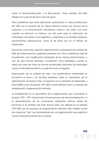 185
Metrópolis. Dinámicas urbanas
como el Matanza-Riachuelo y el Reconquista. Varios partidos del GBA
integran las cuencas de esos cursos de agua.
Otros problemas que están afectando severamente a varias jurisdicciones
del GBA son el ascenso de las napas freáticas incluso por encima de la
superficie, y la contaminación atmosférica, hídrica y de suelos. Con esta
cuestión se relaciona el histórico uso del suelo para la radicación de
actividades industriales como frigoríficos, curtiembres y los también peligrosos
asentamientos petroquímicos, como el de Dock Sud en el Partido de
Avellaneda.
Esos temas, entre otros, afectan negativamente a urbanizaciones enteras del
GBA de manera directa, pudiendo deteriorar aún más la calidad de vida de
la población. Una modificación temporaria de los vientos predominantes, o
uno de esos hechos llamados “accidentes” (muy probables cuando se
opera por fuera de todas las normas ambientales) derivados de externalizar
costos e internalizar beneficios, puede terminar en tragedia.
Relacionado con la calidad de vida y las problemáticas ambientales se
encuentra el tema y los estudios realizados sobre el crecimiento de la
aglomeración de Buenos Aires. Al respecto se ha señalado en Baxendale y
Buzai (2006) como el período 1991-2001 puede definirse como un período de
estabilización y fragmentación territorial.
La estabilización en el crecimiento de la aglomeración que caracterizó al
período 1970 – 1991 relacionado al fuerte proceso de desindustrialización y a
la desaceleración de los movimientos migratorios internos desde las
provincias a los partidos del Gran Buenos Aires, fue seguida en el período
1991-2001 por los procesos de fragmentación territorial. Este modelo actual
de ciudad de “islas” fue acompañado por una aglomeración que registró el
menor crecimiento relativo de su historia.
 