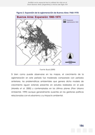 186
Análisis socio espacial de la calidad de vida en el
Gran Buenos Aires (Argentina) a inicios del Siglo XXI
Figura 2. Expansión de la aglomeración de Buenos Aires 1960-1970
Fuente: Buzai (2009)
Si bien como puede observarse en los mapas, el crecimiento de la
aglomeración en este período fue moderado comparado con períodos
anteriores, las problemáticas ambientales que genera dicho modelo de
crecimiento siguen estando presentes en estudios realizados en el país
(Morello et al. 2000) y contemplados en los últimos planes (Plan Urbano
Ambiental, 1999) aunque generalmente ausentes en las gestiones políticas
relacionadas con el urbanismo y su impacto ambiental.
 