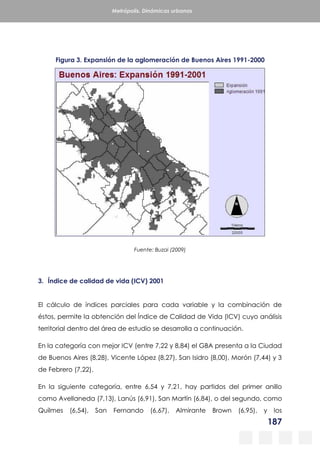 187
Metrópolis. Dinámicas urbanas
Figura 3. Expansión de la aglomeración de Buenos Aires 1991-2000
Fuente: Buzai (2009)
3. Índice de calidad de vida (ICV) 2001
El cálculo de índices parciales para cada variable y la combinación de
éstos, permite la obtención del Índice de Calidad de Vida (ICV) cuyo análisis
territorial dentro del área de estudio se desarrolla a continuación.
En la categoría con mejor ICV (entre 7,22 y 8,84) el GBA presenta a la Ciudad
de Buenos Aires (8,28), Vicente López (8,27), San Isidro (8,00), Morón (7,44) y 3
de Febrero (7,22).
En la siguiente categoría, entre 6,54 y 7,21, hay partidos del primer anillo
como Avellaneda (7,13), Lanús (6,91), San Martín (6,84), o del segundo, como
Quilmes (6,54), San Fernando (6,67), Almirante Brown (6,95), y los
 