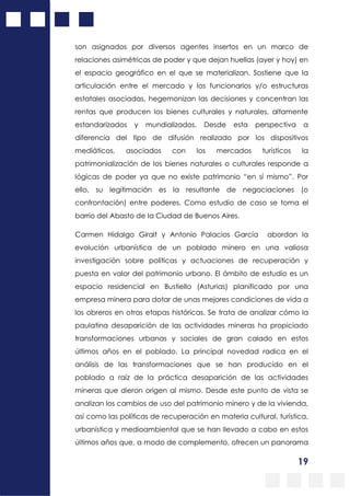 19
son asignados por diversos agentes insertos en un marco de
relaciones asimétricas de poder y que dejan huellas (ayer y hoy) en
el espacio geográfico en el que se materializan. Sostiene que la
articulación entre el mercado y los funcionarios y/o estructuras
estatales asociadas, hegemonizan las decisiones y concentran las
rentas que producen los bienes culturales y naturales, altamente
estandarizados y mundializados. Desde esta perspectiva a
diferencia del tipo de difusión realizado por los dispositivos
mediáticos, asociados con los mercados turísticos la
patrimonialización de los bienes naturales o culturales responde a
lógicas de poder ya que no existe patrimonio “en sí mismo”. Por
ello, su legitimación es la resultante de negociaciones (o
confrontación) entre poderes. Como estudio de caso se toma el
barrio del Abasto de la Ciudad de Buenos Aires.
Carmen Hidalgo Giralt y Antonio Palacios García abordan la
evolución urbanística de un poblado minero en una valiosa
investigación sobre políticas y actuaciones de recuperación y
puesta en valor del patrimonio urbano. El ámbito de estudio es un
espacio residencial en Bustiello (Asturias) planificado por una
empresa minera para dotar de unas mejores condiciones de vida a
los obreros en otras etapas históricas. Se trata de analizar cómo la
paulatina desaparición de las actividades mineras ha propiciado
transformaciones urbanas y sociales de gran calado en estos
últimos años en el poblado. La principal novedad radica en el
análisis de las transformaciones que se han producido en el
poblado a raíz de la práctica desaparición de las actividades
mineras que dieron origen al mismo. Desde este punto de vista se
analizan los cambios de uso del patrimonio minero y de la vivienda,
así como las políticas de recuperación en materia cultural, turística,
urbanística y medioambiental que se han llevado a cabo en estos
últimos años que, a modo de complemento, ofrecen un panorama
 