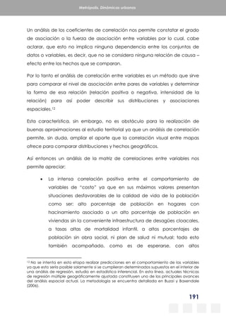191
Metrópolis. Dinámicas urbanas
Un análisis de los coeficientes de correlación nos permite constatar el grado
de asociación o la fuerza de asociación entre variables por lo cual, cabe
aclarar, que esto no implica ninguna dependencia entre los conjuntos de
datos o variables, es decir, que no se considera ninguna relación de causa –
efecto entre los hechos que se comparan.
Por lo tanto el análisis de correlación entre variables es un método que sirve
para comparar el nivel de asociación entre pares de variables y determinar
la forma de esa relación (relación positiva o negativa, intensidad de la
relación) para así poder describir sus distribuciones y asociaciones
espaciales.12
Esta característica, sin embargo, no es obstáculo para la realización de
buenas aproximaciones al estudio territorial ya que un análisis de correlación
permite, sin duda, ampliar el aporte que la correlación visual entre mapas
ofrece para comparar distribuciones y hechos geográficos.
Así entonces un análisis de la matriz de correlaciones entre variables nos
permite apreciar:
 La intensa correlación positiva entre el comportamiento de
variables de “costo” ya que en sus máximos valores presentan
situaciones desfavorables de la calidad de vida de la población
como ser: alto porcentaje de población en hogares con
hacinamiento asociado a un alto porcentaje de población en
viviendas sin la conveniente infraestructura de desagües cloacales,
a tasas altas de mortalidad infantil, a altos porcentajes de
población sin obra social, ni plan de salud ni mutual; todo esto
también acompañado, como es de esperarse, con altos
12 No se intenta en esta etapa realizar predicciones en el comportamiento de las variables
ya que esto sería posible solamente si se cumplieran determinados supuestos en el interior de
una análisis de regresión, estudio en estadística inferencial. En esta línea, actuales técnicas
de regresión múltiple geográficamente ajustada constituyen uno de los principales avances
del análisis espacial actual. La metodología se encuentra detallada en Buzai y Baxendale
(2006).
 