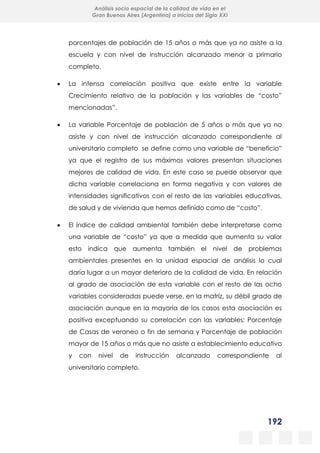 192
Análisis socio espacial de la calidad de vida en el
Gran Buenos Aires (Argentina) a inicios del Siglo XXI
porcentajes de población de 15 años o más que ya no asiste a la
escuela y con nivel de instrucción alcanzado menor a primario
completo.
 La intensa correlación positiva que existe entre la variable
Crecimiento relativo de la población y las variables de “costo”
mencionadas”.
 La variable Porcentaje de población de 5 años o más que ya no
asiste y con nivel de instrucción alcanzado correspondiente al
universitario completo se define como una variable de “beneficio”
ya que el registro de sus máximos valores presentan situaciones
mejores de calidad de vida. En este caso se puede observar que
dicha variable correlaciona en forma negativa y con valores de
intensidades significativos con el resto de las variables educativas,
de salud y de vivienda que hemos definido como de “costo”.
 El índice de calidad ambiental también debe interpretarse como
una variable de “costo” ya que a medida que aumenta su valor
esto indica que aumenta también el nivel de problemas
ambientales presentes en la unidad espacial de análisis lo cual
daría lugar a un mayor deterioro de la calidad de vida. En relación
al grado de asociación de esta variable con el resto de las ocho
variables consideradas puede verse, en la matriz, su débil grado de
asociación aunque en la mayoría de los casos esta asociación es
positiva exceptuando su correlación con las variables: Porcentaje
de Casas de veraneo o fin de semana y Porcentaje de población
mayor de 15 años o más que no asiste a establecimiento educativo
y con nivel de instrucción alcanzado correspondiente al
universitario completo.
 