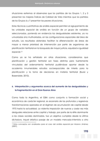 195
Metrópolis. Dinámicas urbanas
situaciones extremas al observarse que los partidos de los Grupos 1, 2 y 3
presentan los mejores Índices de Calidad de Vida mientras que los partidos
de los Grupos 6 y 7 presentan las peores situaciones.
Estas técnicas cuantitativas de análisis espacial permiten el agrupamiento de
las unidades espacial de análisis en función de un grupo de variables
seleccionadas, poniendo en evidencia las desigualdades existentes, ya no
univariadas sino multivariadas, en las configuraciones espaciales del área de
estudio. Los resultados obtenidos facilitan la diferenciación de áreas de
mayor a menor prioridad de intervención por parte de organismos de
planificación territorial en la búsqueda de mayor justicia, equidad e igualdad
espacial.13
Como ya se ha señalado en otras situaciones, consideramos que
planificación y gestión territorial son fases distintas pero fuertemente
vinculadas del ordenamiento territorial pudiéndose aportar desde la
academia innumerables estudios socioespaciales de interés para la
planificación y la toma de decisiones en materia territorial (Buzai y
Baxendale, 2010).
6. Interpretación y argumentos acerca del aumento de las desigualdades y
la fragmentación en el Gran Buenos Aires
Como toda la Argentina, el GBA como conjunto o formación social y
económica de carácter regional, es escenario de las profundas y regresivas
transformaciones operadas en el régimen de acumulación de capital desde
1975 hasta la actualidad. La violenta imposición de nuevas y cada vez más
desiguales relaciones entre capital y trabajo, por parte de la élite dominante
a las clases sociales dominadas, fue un objetivo cumplido desde la última
dictadura. Aquel drástico pasaje de un modelo mercado-internista a otro
13 Estos conceptos son analizados para el caso del análisis espacial por Moreno Jiménez
(2007).
 
