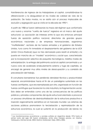 197
Metrópolis. Dinámicas urbanas
transferencias de ingresos de los trabajadores al capital, consolidándose la
diferenciación y la desigualdad en los niveles de calidad de vida de la
población. De todos modos, no se asistía aún al proceso implacable de
exclusión y segregación que se viviría en la década de 199015.
A partir de 1988 se fueron delineando los trazos del régimen que conformaría
una nueva y enorme “vuelta de tuerca” regresiva en el marco del ajuste
estructural. La asociación de intereses entre la que era entonces principal
fuerza de oposición política nacional, directorios de grandes grupos
económicos nacionales y de empresas transnacionales, organismos
“multilaterales”, sectores de las fuerzas armadas y el gobierno de Estados
Unidos, tuvo como fin inmediato el desplazamiento del gobierno de la UCR
(Unión Cívica Radical) (que no hizo demasiado para resistir el embate) y la
puesta en marcha de un “modelo” económico y social que, caracterizado
por la incorporación selectiva de paquetes tecnológicos, inéditos niveles de
extranjerización, la entrega del patrimonio social al capital concentrado y un
nuevo ciclo de acelerado endeudamiento externo y fuga de capitales, se
encargó de generar muy altos niveles de desocupación y su correlato de
precarización del trabajo.
El conurbano bonaerense fue perdiendo densidad técnica y productividad
espacial, encaminándose hacia el fin de un paradigma sustentado en las
fuerzas centrípetas, que era reemplazado por otro, organizado en función de
fuerzas centrífugas que favorecían la crisis industrial y la fragmentación social.
Esto debe ser entendido como una de las consecuencias de las políticas
públicas y privadas componentes del ajuste estructural orientado a provocar
un proceso simultáneo de desindustrialización de la estructura productiva e
inserción regionalmente asimétrica en el mercado mundial. Los sistemas de
acciones públicas promovieron la terciarización y reprimarización de la
estructura económica, la cual se sustentó en la producción de bienes no
15 Las transformaciones económicas y sociales sufridas en Argentina desde 1976 hasta el
primer lustro del siglo XXI fueron analizadas, entre otros trabajos previos, en: Morina,
Velásquez y Gómez Lende, 2004; Morina; Goldwaser; Gejo, 2005 y 2006.
 
