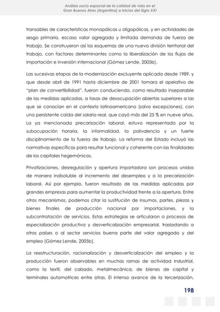 198
Análisis socio espacial de la calidad de vida en el
Gran Buenos Aires (Argentina) a inicios del Siglo XXI
transables de características monopólicas u oligopólicas, y en actividades de
sesgo primario, escaso valor agregado y limitada demanda de fuerza de
trabajo. Se construyeron así los esquemas de una nueva división territorial del
trabajo, con factores determinantes como la liberalización de los flujos de
importación e inversión internacional (Gómez Lende, 2005b).
Las sucesivas etapas de la modernización excluyente aplicada desde 1989, y
que desde abril de 1991 hasta diciembre de 2001 tomara el apelativo de
“plan de convertibilidad”, fueron conduciendo, como resultado inseparable
de las medidas aplicadas, a tasas de desocupación abiertas superiores a las
que se conocían en el contexto latinoamericano (salvo excepciones), con
una persistente caída del salario real, que cayó más del 25 % en nueve años.
La ya mencionada precarización laboral, estuvo representada por la
subocupación horaria, la informalidad, la polivalencia y un fuerte
disciplinamiento de la fuerza de trabajo. La reforma del Estado incluyó las
normativas específicas para resultar funcional y coherente con las finalidades
de los capitales hegemónicos.
Privatizaciones, desregulación y apertura importadora son procesos unidos
de manera indisoluble al incremento del desempleo y a la precarización
laboral. Así por ejemplo, fueron resultado de las medidas aplicadas por
grandes empresas para aumentar la productividad frente a la apertura. Entre
otros mecanismos, podemos citar la sustitución de insumos, partes, piezas y
bienes finales de producción nacional por importaciones, y la
subcontratación de servicios. Estas estrategias se articularon a procesos de
especialización productiva y desverticalización empresarial, trasladando a
otros países o al sector servicios buena parte del valor agregado y del
empleo (Gómez Lende, 2005b).
La reestructuración, racionalización y desverticalización del empleo y la
producción fueron observables en muchas ramas de actividad industrial,
como la textil, del calzado, metalmecánica, de bienes de capital y
terminales automotrices entre otras. El intenso avance de la tercerización,
 