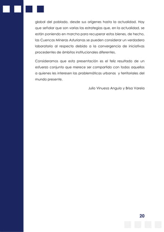 20
global del poblado, desde sus orígenes hasta la actualidad. Hay
que señalar que son varias las estrategias que, en la actualidad, se
están poniendo en marcha para recuperar estos bienes, de hecho,
las Cuencas Mineras Asturianas se pueden considerar un verdadero
laboratorio al respecto debido a la convergencia de iniciativas
procedentes de ámbitos institucionales diferentes.
Consideramos que esta presentación es el feliz resultado de un
esfuerzo conjunto que merece ser compartido con todos aquellos
a quienes les interesen las problemáticas urbanas y territoriales del
mundo presente.
Julio Vinuesa Angulo y Brisa Varela
 