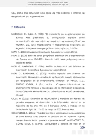 200
Análisis socio espacial de la calidad de vida en el
Gran Buenos Aires (Argentina) a inicios del Siglo XXI
GBA. Dicha crisis estructural torna cada vez más evidentes e irritantes las
desigualdades y la fragmentación.
7. Bibliografía
BAXENDALE, C., BUZAI, G. (2006): “El crecimiento de la aglomeración de
Buenos Aires (1869-2001). Su configuración espacial como
representación de una historia económica y socio-demográfica”, en
MORINA, J.O. (Dir.) Neoliberalismo y Problemáticas Regionales en
Argentina. Interpretaciones geográficas, UNLu, Luján, pp. 259-296.
BUZAI, G. (2003): Mapas sociales urbanos, Buenos Aires, Lugar Editorial.
BUZAI, G. (2009): Base de datos geográfica. Expansión de la aglomeración
de Buenos Aires 1869-2001. Formato Idrisi. www.gesig-proeg.com.ar
(Bases de datos).
BUZAI, G., BAXENDALE, C. (2006): Análisis socioespacial con Sistemas de
Información Geográfica, Buenos Aires, Lugar Editorial.
BUZAI, G., BAXENDALE, C. (2010): “Análisis espacial con Sistemas de
Información Geográfica. Aportes de la Geografía para la elaboración
del diagnóstico en el Ordenamiento Territorial”, en PINEDA, M.C.,
BOSQUE SENDRA, J. (Eds.) Actas I Congreso Internacional de
Ordenamiento Territorial y Tecnologías de la Información Geográfica,
Obras Colectivas Humanidades 26, Universidad de Alcalá de Henares.
Madrid.
GIOSA, N. (2000): “Dinámica de acumulación y mercado de trabajo: las
grandes empresas, el desempleo y la informalidad laboral en la
Argentina de los años 90”, en III Congreso ALAST. El Trabajo en los
Umbrales del Siglo XXI. 17 a 20 de mayo de 2000, Buenos Aires.
GÓMEZ LENDE, S. (2005a): “Calidad de vida y segregación socioespacial en
el Gran Buenos Aires durante la década de los noventa. Nuevas
compartimentaciones... ¿nuevas fragmentaciones?”, en VELÁZQUEZ, G.,
GÓMEZ LENDE, S. (Comp.) Desigualdad y calidad de vida en la
 