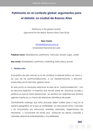 205
Metrópolis. Dinámicas urbanas
Patrimonio en el contexto global: argumentos para
el debate: La ciudad de Buenos Aires
Patrimony in the global context:
arguments for the debat. Buenos Aires Case Study
Brisa Varela
brivarela@yahoo.com.ar
Universidad Nacional de Luján
Palabras clave: Globalización, patrimonio, mercado, estado, lugar, poder
Key words: Globalization, patrimony, marketing, state, place, power
1. Introducción
El propósito de este artículo es el de contribuir al debate teórico en torno a
los usos de las patrimonializaciones, a sus representaciones y discursos
producidos por el mercado global y local.
En este punto es necesario relacionar la idea de la “patrimonialización”, con
los discursos explícitos e implícitos que forman parte de prácticas sociales y
políticas ya que en estas operaciones, los sentidos son asignados por diversos
agentes insertos en un marco de relaciones asimétricas de poder.
Centralmente sostengo que estos procesos dejan huellas (ayer y hoy) en el
espacio geográfico en el que se materializan. La articulación entre mercado
y los funcionarios y/o estructuras estatales asociados, hegemonizan las
decisiones y concentran las rentas que producen los bienes culturales y
naturales altamente estandarizados y mundializados.
 