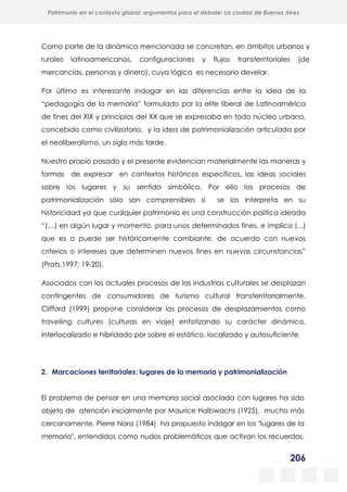 206
Patrimonio en el contexto global: argumentos para el debate: La ciudad de Buenos Aires
La evolución urbanística del poblado minero de Bustiello, Asturias (1890-2008)
y las políticas de recuperación y puesta en valor del patrimonio
Como parte de la dinámica mencionada se concretan, en ámbitos urbanos y
rurales latinoamericanos, configuraciones y flujos transterritoriales (de
mercancías, personas y dinero), cuya lógica es necesario develar.
Por último es interesante indagar en las diferencias entre la idea de la
“pedagogía de la memoria” formulado por la elite liberal de Latinoamérica
de fines del XIX y principios del XX que se expresaba en todo núcleo urbano,
concebido como civilizatorio, y la idea de patrimonialización articulada por
el neoliberalismo, un siglo más tarde.
Nuestro propio pasado y el presente evidencian materialmente las maneras y
formas de expresar en contextos históricos específicos, las ideas sociales
sobre los lugares y su sentido simbólico. Por ello los procesos de
patrimonialización sólo son comprensibles si se los interpreta en su
historicidad ya que cualquier patrimonio es una construcción política ideada
“(…) en algún lugar y momento, para unos determinados fines, e implica (...)
que es o puede ser históricamente cambiante, de acuerdo con nuevos
criterios o intereses que determinen nuevos fines en nuevas circunstancias”
(Prats,1997: 19-20).
Asociados con los actuales procesos de las industrias culturales se desplazan
contingentes de consumidores de turismo cultural transterritorialmente.
Clifford (1999) propone considerar los procesos de desplazamientos como
travelling cultures (culturas en viaje) enfatizando su carácter dinámico,
interlocalizado e hibridado por sobre el estático, localizado y autosuficiente.
2. Marcaciones territoriales: lugares de la memoria y patrimonialización
El problema de pensar en una memoria social asociada con lugares ha sido
objeto de atención inicialmente por Maurice Halbwachs (1925), mucho más
cercanamente, Pierre Nora (1984) ha propuesto indagar en los "lugares de la
memoria", entendidos como nudos problemáticos que activan los recuerdos,
 