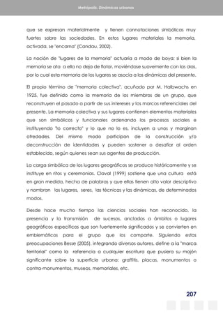 207
Metrópolis. Dinámicas urbanas
que se expresan materialmente y tienen connotaciones simbólicas muy
fuertes sobre las sociedades. En estos lugares materiales la memoria,
activada, se "encarna" (Candau, 2002).
La noción de "lugares de la memoria" actuaría a modo de boya: si bien la
memoria se ata a ella no deja de flotar, moviéndose suavemente con las olas,
por lo cual esta memoria de los lugares se asocia a las dinámicas del presente.
El propio término de "memoria colectiva", acuñado por M. Halbwachs en
1925, fue definido como la memoria de los miembros de un grupo, que
reconstruyen el pasado a partir de sus intereses y los marcos referenciales del
presente. La memoria colectiva y sus lugares contienen elementos materiales
que son simbólicos y funcionales ordenando los procesos sociales e
instituyendo "lo correcto" y lo que no lo es, incluyen a unos y marginan
otredades. Del mismo modo participan de la construcción y/o
deconstrucción de identidades y pueden sostener o desafiar al orden
establecido, según quienes sean sus agentes de producción.
La carga simbólica de los lugares geográficos se produce históricamente y se
instituye en ritos y ceremonias. Claval (1999) sostiene que una cultura está
en gran medida, hecha de palabras y que ellas tienen alto valor descriptivo
y nombran los lugares, seres, las técnicas y las dinámicas, de determinados
modos.
Desde hace mucho tiempo las ciencias sociales han reconocido, la
presencia y la transmisión de sucesos, anclados a ámbitos o lugares
geográficos específicos que son fuertemente significados y se convierten en
emblemáticos para el grupo que los comparte. Siguiendo estas
preocupaciones Besse (2005), integrando diversos autores, define a la "marca
territorial" como la referencia a cualquier escritura que pusiera su mojón
significante sobre la superficie urbana: graffitis, placas, monumentos o
contra-monumentos, museos, memoriales, etc.
 