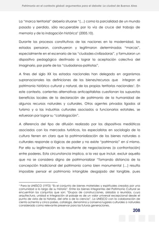 208
Patrimonio en el contexto global: argumentos para el debate: La ciudad de Buenos Aires
La evolución urbanística del poblado minero de Bustiello, Asturias (1890-2008)
y las políticas de recuperación y puesta en valor del patrimonio
La “marca territorial” debería situarse “(…) como la parcialidad de un mundo
pasado y perdido, sólo recuperable por la vía de cruce del trabajo de
memoria y de la indagación histórica" (2005.10).
Durante los procesos constitutivos de las naciones en la modernidad, los
estados pensaron, construyeron y legitimaron determinadas “marcas”,
especialmente en el escenario de las “ciudades-civilizadoras”, y formularon un
dispositivo pedagógico destinado a lograr la aceptación colectiva del
imaginario, por parte de los “ciudadanos-patriotas”.
A fines del siglo XX los estados nacionales han delegado en organismos
supranacionales las definiciones de los bienes/recursos que integran el
patrimonio histórico cultural y natural, de los propios territorios nacionales1. En
este contexto, corrientes alternativas anticapitalistas cuestionan los supuestos
beneficios locales de la declaración de patrimonio de la humanidad de
algunos recursos naturales y culturales. Otros agentes privados ligados al
turismo y a las industrias culturales asociados a funcionarios estatales, se
esfuerzan por lograr su “catalogación”.
A diferencia del tipo de difusión realizado por los dispositivos mediáticos
asociados con los mercados turísticos, los especialistas en sociología de la
cultura tienen en claro que la patrimonialización de los bienes naturales o
culturales responde a lógicas de poder y no existe “patrimonio” en sí mismo.
Por ello su legitimación es la resultante de negociaciones (o confrontación)
entre poderes. Esta circunstancia implica, a la vez que incluir, excluir aquello
que no se considera digno de patrimonializar “Tomando distancia de la
concepción tradicional del patrimonio como bien monumental (…) resulta
imposible pensar el patrimonio intangible desgajado del tangible, pues
1 Para la UNESCO (1972) “Es el conjunto de bienes materiales y espirituales creados por una
comunidad a lo largo de su historia”. Entre los bienes integrantes del Patrimonio Cultural se
encuentran los conjuntos que son: "Grupos de construcciones, aisladas o reunidas, cuya
arquitectura, unidad e integración al paisaje es de un valor universal excepcional desde el
punto de vista de la historia, del arte o de la ciencia”. La UNESCO con la colaboración de
ciento ochenta y cinco países, cataloga, denomina y conserva lugares culturales o naturales
considerado como relevante preservar para las futuras generaciones.
 
