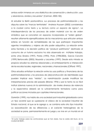 209
Metrópolis. Dinámicas urbanas
ambos están inmersos en una dialéctica de conservación y destrucción, usos
y abandonos, olvidos y recuerdos” (Carman, 2003,150).
Al estudiar la Berlín postsoviética, sus procesos de patrimonialización y las
disputas sobre las "marcas territoriales" Andreas Huyssen (2002) consideraba
a la ciudad como texto y su lectura como un espacio de signos 2 . La
interdependencia de los procesos de orden material con los de orden
simbólico que se concretan en espacios incorporados al “orden global“,
resultan altamente ejemplificadores de los mecanismos que articulan ambas
esferas en función de rentabilidades de las que participan importantes
agentes inmobiliarios y viajeros de alto poder adquisitivo. La relación entre
estos factores y la decisión política de “producir patrimonio” destinado al
consumo de un turismo exclusivo ha sido observada en múltiples trabajos,
entre otros Silveira (1997), Pretes (1995), Prats (1998;2003), García Canclini
(1999) Bertoncello (2005); Bayardo y Lacarrieu (1997). Desde esta mirada se
propicia estudiar los sistemas relacionales y el entrelazamiento e intersección
de las escalas locales, regionales, nacionales y trasnacionales (Clifford; 1997).
Otros estudios enfatizan la relación entre los usos políticos y financieros de las
patrimonializaciones y los procesos de (de)construcción de identidades que
pueden implicar esos “relatos”. La narrativización puede modificar las
interpretaciones previas del pasado (Briones 1994) y por lo tanto no es fácil
instituir sistemas nuevos sin la administración de niveles diversos de violencia
y la expectativa deberá ser lo suficientemente tentadora como para
justificar acciones iniciadas por capitales internacionales.
Garretón (1999), nos habla de una sociedad post-industrial globalizada como
un tipo societal que se superpone al clásico de la sociedad industrial de
Estado nacional, al que se le agrega o, se combina este otro tipo industrial.
La exacerbación de las diferencias y el carácter heterogéneo de la
sociedad se pone, permanentemente en juego y se vive en un mundo en el
2 El autor trabaja sobre las controversias que se han dado, tras la caída del Muro, en la
ciudad de Berlín.
 