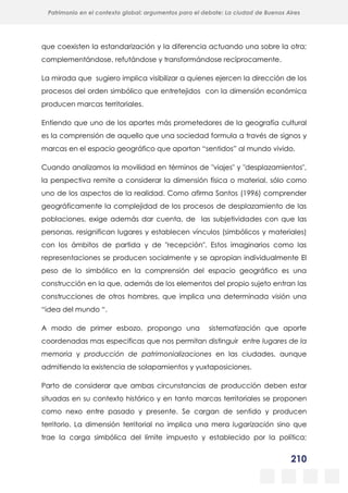 210
Patrimonio en el contexto global: argumentos para el debate: La ciudad de Buenos Aires
La evolución urbanística del poblado minero de Bustiello, Asturias (1890-2008)
y las políticas de recuperación y puesta en valor del patrimonio
que coexisten la estandarización y la diferencia actuando una sobre la otra;
complementándose, refutándose y transformándose recíprocamente.
La mirada que sugiero implica visibilizar a quienes ejercen la dirección de los
procesos del orden simbólico que entretejidos con la dimensión económica
producen marcas territoriales.
Entiendo que uno de los aportes más prometedores de la geografía cultural
es la comprensión de aquello que una sociedad formula a través de signos y
marcas en el espacio geográfico que aportan “sentidos” al mundo vivido.
Cuando analizamos la movilidad en términos de "viajes" y "desplazamientos",
la perspectiva remite a considerar la dimensión física o material, sólo como
uno de los aspectos de la realidad. Como afirma Santos (1996) comprender
geográficamente la complejidad de los procesos de desplazamiento de las
poblaciones, exige además dar cuenta, de las subjetividades con que las
personas, resignifican lugares y establecen vínculos (simbólicos y materiales)
con los ámbitos de partida y de "recepción". Estos imaginarios como las
representaciones se producen socialmente y se apropian individualmente El
peso de lo simbólico en la comprensión del espacio geográfico es una
construcción en la que, además de los elementos del propio sujeto entran las
construcciones de otros hombres, que implica una determinada visión una
“idea del mundo “.
A modo de primer esbozo, propongo una sistematización que aporte
coordenadas mas especificas que nos permitan distinguir entre lugares de la
memoria y producción de patrimonializaciones en las ciudades, aunque
admitiendo la existencia de solapamientos y yuxtaposiciones.
Parto de considerar que ambas circunstancias de producción deben estar
situadas en su contexto histórico y en tanto marcas territoriales se proponen
como nexo entre pasado y presente. Se cargan de sentido y producen
territorio. La dimensión territorial no implica una mera lugarización sino que
trae la carga simbólica del límite impuesto y establecido por la política;
 