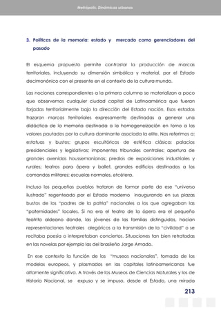 213
Metrópolis. Dinámicas urbanas
3. Políticas de la memoria: estado y mercado como gerenciadores del
pasado
El esquema propuesto permite contrastar la producción de marcas
territoriales, incluyendo su dimensión simbólica y material, por el Estado
decimonónico con el presente en el contexto de la cultura mundo.
Las nociones correspondientes a la primera columna se materializan a poco
que observemos cualquier ciudad capital de Latinoamérica que fueran
forjadas territorialmente bajo la dirección del Estado nación. Esos estados
trazaron marcas territoriales expresamente destinadas a generar una
didáctica de la memoria destinada a la homogeneización en torno a los
valores pautados por la cultura dominante asociada la elite. Nos referimos a:
estatuas y bustos; grupos escultóricos de estética clásica; palacios
presidenciales y legislativos; imponentes tribunales centrales; apertura de
grandes avenidas houssemanianas; predios de exposiciones industriales y
rurales; teatros para ópera y ballet, grandes edificios destinados a los
comandos militares; escuelas normales, etcétera.
Incluso los pequeños pueblos trataron de formar parte de ese “universo
ilustrado” regenteado por el Estado moderno inaugurando en sus plazas
bustos de los “padres de la patria” nacionales a los que agregaban las
“paternidades” locales. Si no era el teatro de la ópera era el pequeño
teatrito aldeano donde, las jóvenes de las familias distinguidas, hacían
representaciones teatrales alegóricas a la transmisión de la “civilidad” o se
recitaba poesía o interpretaban conciertos. Situaciones tan bien retratadas
en las novelas por ejemplo las del brasileño Jorge Amado.
En ese contexto la función de los “museos nacionales”, tomada de los
modelos europeos, y plasmados en las capitales latinoamericanas fue
altamente significativa. A través de los Museos de Ciencias Naturales y los de
Historia Nacional, se expuso y se impuso, desde el Estado, una mirada
 