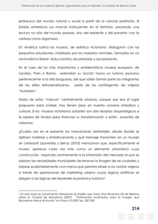 214
Patrimonio en el contexto global: argumentos para el debate: La ciudad de Buenos Aires
La evolución urbanística del poblado minero de Bustiello, Asturias (1890-2008)
y las políticas de recuperación y puesta en valor del patrimonio
jerárquica del mundo natural y social a partir de la ciencia positivista. El
Estado establecía sus marcas instituyentes en el territorio, pautando una
lectura no sólo del mundo pasado, sino del existente y del porvenir; con la
certeza como argamasa.
En América Latina los museos, de estética victoriana, dialogaron con los
pequeños estudiantes, mediados por los maestros normales, formados en un
racionalismo liberal reduccionista, escolarizado y escolarizante.
En el caso de los más importantes y emblemáticos museos europeos, de
Londres, París o Roma, extendían su acción hacia un turismo exclusivo
perteneciente a la alta burguesía, del que solían formar parte los integrantes
de las elites latinoamericanas, parte de los contingentes de viajeros
“ilustrados”.
Nada de estas “marcas” centralmente urbanas, porque ese era el lugar
propuesto para civilizar, hoy tienen peso en nuestro universo simbólico y
cultural. Si los museos victorianos subsisten son sólo resabios arqueológicos a
la espera de fondos para financiar su transformación y están ausentes de
visitantes.
¿Cuáles son en el presente las marcaciones territoriales, desde donde se
definen material y simbólicamente y qué mensaje transmiten en un mundo
sin certezas? Lipovetsky y Serroy (2010) mencionan que, específicamente el
museo, aparece cada vez más como un elemento urbanístico cuya
construcción responde centralmente a la intromisión del mercado al que se
adosan las necesidades municipales de renovar la imagen de las ciudades y
forjarse publicitariamente una marca que permita atraer a los turistas viajeros
a través de operaciones de marketing urbano cuyas lógicas estéticas se
pliegan a las lógicas del desarrollo económico turístico3.
3 En esta línea es sumamente interesante el análisis que hace Ana Reventos Gil de Biedma
sobre la Ciudad de Barcelona (2007) “Patrimonios incómodos para la imagen que
Barcelona ofrece al mundo” en Pasos 5-3-2007 pp. 287-305.
 