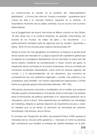 215
Metrópolis. Dinámicas urbanas
La cultura-mundo se inscribe en el contexto del “hipercapitalismo
globalizado” y si hace cien años los “museos universales “, guardianes de la
cultura de elite y la memoria histórica, exponían en su territorio el
imperialismo triunfante de los países centrales, hoy es mucho más lucrativo
deslocalizarse.
Fue el Guggenheim de Nueva York ahora en Bilbao y pronto en Abu Dhabi.
“El arte atrae hoy a la multitud itinerante, los grandes monumentos son
escalas en los museos, los viajes, las giras y las excursiones (…)
particularmente rentables para las agencias que los venden” (Lipovetsky y
Serroy , 2010,101) en circuitos para viajeros internacionales VIP.
Desde el punto de vista geográfico se evidencia, el impacto a escala local
de las fuerzas de mercado en su lógica espacial del capitalismo global que
se expresa en la progresiva liberalización de los mercados, la reducción del
sector público mediante las privatizaciones y mayor control del gasto, la
ampliación de los contrastes en el acceso al bienestar, tanto en el interior de
numerosas sociedades desarrolladas, como entre las diversas regiones del
mundo. […] la descentralización de las decisiones, que aumenta las
competencias de unos gobiernos regionales y locales más próximos a los
ciudadanos, pero también con menor capacidad de negociación y control
frente a los grandes grupos trasnacionales (Méndez, 1997: 102).
Articulando situaciones concretas y localizables con el análisis que propone
Méndez, puede comprenderse la vinculación entre el mercado y los estados
para la formulación de políticas destinadas a la “espectacularización de la
naturaleza y de la cultura” .Estos espectáculos son definidos con estrategias
de marketing, dirigidos a quienes disponen de importantes recursos y crean
en aquellos que no los tienen, la sensación de necesidad de versiones
tematizadas, más baratas, de los mismos.
El concepto de "integración de elites" que presenta Petras (1995) expresa la
intensidad de los vínculos entre gobiernos y mercado en tanto los primeros
fijan condiciones que facilitan la entrada de capital extranjero en el país.
 