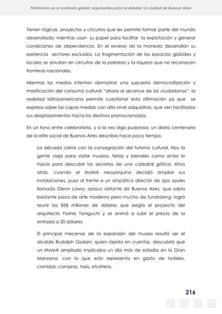 216
Patrimonio en el contexto global: argumentos para el debate: La ciudad de Buenos Aires
La evolución urbanística del poblado minero de Bustiello, Asturias (1890-2008)
y las políticas de recuperación y puesta en valor del patrimonio
Tienen lógicas, proyectos y circuitos que les permite formar parte del mundo
desarrollado; mientras usan su papel para facilitar la explotación y generar
condiciones de dependencia. En el reverso de la moneda desarrollan su
existencia sectores excluidos. La fragmentación de los espacios globales y
locales se anudan en circuitos de la pobreza y la riqueza que no reconocen
fronteras nacionales.
Mientras los medios intentan demostrar una supuesta democratización y
masificación del consumo cultural “ahora al alcance de los ciudadanos”, la
realidad latinoamericana permite cuestionar esta afirmación ya que se
expresa sobre las capas medias con alto nivel adquisitivo, que ven facilitados
sus desplazamientos hacia los destinos promocionados.
En un tono entre celebratorio, y a la vez algo pudoroso, un diario centenario
de la elite social de Buenos Aires describía hace poco tiempo.
La década cierra con la consagración del turismo cultural. Hoy la
gente viaja para visitar museos, ferias y bienales como antes lo
hacía para descubrir los secretos de una catedral gótica. Años
atrás, cuando el MoMA neoyorquino decidió ampliar sus
instalaciones, puso al frente a un simpático director de ojos azules
llamado Glenn Lowry, asiduo visitante de Buenos Aires, que sabía
bastante poco de arte moderno pero mucho de fundraising: logró
reunir los 858 millones de dólares que exigía el proyecto del
arquitecto Yoshio Taniguchi y se animó a subir el precio de la
entrada a 20 dólares.
El principal mecenas de la expansión del museo resultó ser el
alcalde Rudolph Giuliani, quien rápido en cuentas, descubrió que
un MoMA ampliado implicaba un día más de estadía en la Gran
Manzana, con lo que esto representa en gasto de hoteles,
comidas, compras, taxis, etcétera.
 