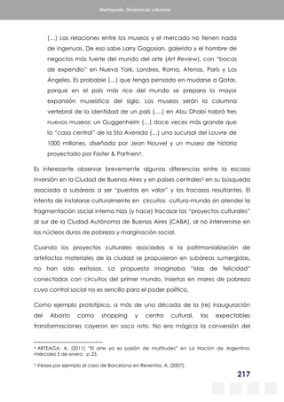 217
Metrópolis. Dinámicas urbanas
(…) Las relaciones entre los museos y el mercado no tienen nada
de ingenuas. De eso sabe Larry Gagosian, galerista y el hombre de
negocios más fuerte del mundo del arte (Art Review), con “bocas
de expendio” en Nueva York, Londres, Roma, Atenas, París y Los
Ángeles. Es probable (…) que tenga pensado en mudarse a Qatar,
porque en el país más rico del mundo se prepara la mayor
expansión museística del siglo. Los museos serán la columna
vertebral de la identidad de un país (….) en Abu Dhabi habrá tres
nuevos museos: un Guggenheim (…) doce veces más grande que
la “casa central” de la 5ta Avenida (…) una sucursal del Louvre de
1000 millones, diseñada por Jean Nouvel y un museo de historia
proyectado por Foster & Partners4.
Es interesante observar brevemente algunas diferencias entre la escasa
inversión en la Ciudad de Buenos Aires y en países centrales5 en su búsqueda
asociada a subáreas a ser “puestas en valor” y los fracasos resultantes. El
intento de instalarse culturalmente en circuitos cultura-mundo sin atender la
fragmentación social interna hizo (y hace) fracasar los “proyectos culturales”
al sur de la Ciudad Autónoma de Buenos Aires (CABA), al no intervenirse en
los núcleos duros de pobreza y marginación social.
Cuando los proyectos culturales asociados a la patrimonialización de
artefactos materiales de la ciudad se propusieron en subáreas sumergidas,
no han sido exitosos. La propuesta imaginaba “islas de felicidad”
conectadas con circuitos del primer mundo, insertas en mares de pobreza
cuyo control social no es sencillo para el poder político.
Como ejemplo prototípico, a más de una década de la (re) inauguración
del Abasto como shopping y centro cultural, las expectables
transformaciones cayeron en saco roto. No era mágica la conversión del
4 ARTEAGA; A. (2011) “El arte ya es pasión de multitudes” en La Nación de Argentina;
miércoles 5 de enero; p.23.
5 Véase por ejemplo el caso de Barcelona en Reventos, A. (2007).
 