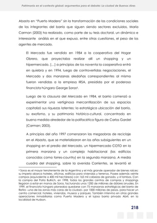 218
Patrimonio en el contexto global: argumentos para el debate: La ciudad de Buenos Aires
La evolución urbanística del poblado minero de Bustiello, Asturias (1890-2008)
y las políticas de recuperación y puesta en valor del patrimonio
Abasto en “Puerto Madero” sin la transformación de las condiciones sociales
de los integrantes del barrio que siguen siendo sectores excluidos. María
Carman (2003) ha realizado, como parte de su tesis doctoral, un dinámico e
interesante análisis en el que expuso, entre otras cuestiones, el peso de los
agentes de mercado.
El Mercado fue vendido en 1984 a la cooperativa del Hogar
Obrero, que proyectaba realizar allí un shopping y un
hipermercado. […] a principios de los noventa la cooperativa entró
en quiebra y en 1994, luego de controvertidas negociaciones, el
Mercado y dos manzanas aledañas correspondientes al mismo
fueron vendidas a la empresa IRSA, presidida por el poderoso
financista húngaro George Soros6.
Luego de la clausura del Mercado en 1984, el barrio comenzó a
experimentar una vertiginosa mercantilización de sus espacios
capitalizó sus riquezas latentes: la estratégica ubicación del barrio,
su exotismo, y su patrimonio histórico-cultural, concentrado en
buena medida alrededor de la polifacética figura de Carlos Gardel
(Carman; 2003).
A principios del año 1997 comenzaron las megaobras de reciclaje
en el Abasto, que se materializaron en los años subsiguientes en un
shopping en el predio del Mercado, un hipermercado COTO en la
primera manzana y un complejo habitacional (los edificios
conocidos como torres-country) en la segunda manzana. A media
cuadra del shopping, sobre la avenida Corrientes, se levantó el
6 Soros es el mayor terrateniente de la Argentina y el más grande operador de bienes raíces:
su imperio abarca hoteles, oficinas, edificios para viviendas y terrenos. Posee además veinte
campos (equivalente a 400 mil hectáreas) con 165 mil cabezas de ganado, y 4 tambos. Con
la compra del Patio Bullrich, en 1998, todos los grandes centros de compras y shoppings
llegaron a estar en manos de Soros, facturando unos 1200 de millones de dólares anuales. En
1999, el financista húngaro planeaba quedarse con 75 manzanas estratégicas del barrio de
Retiro una de las zonas más caras de la ciudad por 1000 millones de pesos, para hacer un
centro comercial, hoteles, viviendas, museos y parques. También intervino en otras grandes
operaciones inmobiliarias como Puerto Madero y el lujoso barrio privado Abril, en la
localidad de Hudson.
 