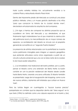 219
Metrópolis. Dinámicas urbanas
hotel cuatro estrellas Holiday Inn, actualmente vendido a la
cadena Plaza y rebautizado Abasto Plaza Hotel.
Dentro del imponente predio del Mercado se construyó una plaza
pública vidriada, cines y un museo gratuito destinado a los niños
"para que conozcan la historia de la ciudad donde viven",
declaraban entusiasmados los arquitectos de la empresa.
[…] En rigor, si hemos de comparar los distintos proyectos que se
sucedieron en torno del Mercado y sus alrededores, el que
finalmente logró materializarse fue el que maximizó la destrucción
del patrimonio local y la mercantilización de un mayor número de
espacios. La revitalización del Abasto se vincula con el propósito
general de convertirlo en un “segundo Puerto Madero7”
La presencia de artistas relacionados con la porteñidad se muestra
como patrimonio intangible para integrar un espacio geográfico
que pretende articularse como único organizado a partir de un
circuito cultural-comercial que una con el área norte de la ciudad,
la de mayor poder adquisitivo.
[…] La inmobiliaria más tradicional del barrio prefiere, por su parte,
pensar al Abasto como una extensión de Barrio Norte: la ilusión
consiste en unir la porción residencial del Abasto desde Lavalle
hasta Barrio Norte, creando una zona unificada. El Abasto también
es presentado, luego de la inauguración del shopping, como cuna
de nuevos artistas y bohemios allí instalados que cotizan en Nueva
York8.
Pero los turistas llegan en cuentagotas a “buscar buenos precios”
parapetados en combies que los depositan dentro del “área segura” en lo
que Sarlo (1994) ha definido como una cápsula espacial en el barrio y (los)
7 Diario Clarín, 11/1/199, pág. 5, suplemento Arquitectura.
8 “La movida del Abasto”. Revista Lugares, 30/7/1999, pág. 40.
 