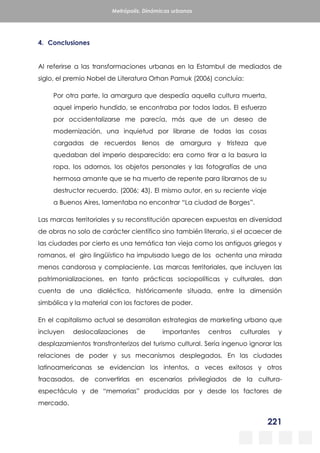 221
Metrópolis. Dinámicas urbanas
4. Conclusiones
Al referirse a las transformaciones urbanas en la Estambul de mediados de
siglo, el premio Nobel de Literatura Orhan Pamuk (2006) concluía:
Por otra parte, la amargura que despedía aquella cultura muerta,
aquel imperio hundido, se encontraba por todos lados. El esfuerzo
por occidentalizarse me parecía, más que de un deseo de
modernización, una inquietud por librarse de todas las cosas
cargadas de recuerdos llenos de amargura y tristeza que
quedaban del imperio desparecido: era como tirar a la basura la
ropa, los adornos, los objetos personales y las fotografías de una
hermosa amante que se ha muerto de repente para librarnos de su
destructor recuerdo. (2006; 43). El mismo autor, en su reciente viaje
a Buenos Aires, lamentaba no encontrar “La ciudad de Borges”.
Las marcas territoriales y su reconstitución aparecen expuestas en diversidad
de obras no solo de carácter científico sino también literario, si el acaecer de
las ciudades por cierto es una temática tan vieja como los antiguos griegos y
romanos, el giro lingüístico ha impulsado luego de los ochenta una mirada
menos candorosa y complaciente. Las marcas territoriales, que incluyen las
patrimonializaciones, en tanto prácticas sociopolíticas y culturales, dan
cuenta de una dialéctica, históricamente situada, entre la dimensión
simbólica y la material con los factores de poder.
En el capitalismo actual se desarrollan estrategias de marketing urbano que
incluyen deslocalizaciones de importantes centros culturales y
desplazamientos transfronterizos del turismo cultural. Sería ingenuo ignorar las
relaciones de poder y sus mecanismos desplegados. En las ciudades
latinoamericanas se evidencian los intentos, a veces exitosos y otros
fracasados, de convertirlas en escenarios privilegiados de la cultura-
espectáculo y de “memorias” producidas por y desde los factores de
mercado.
 