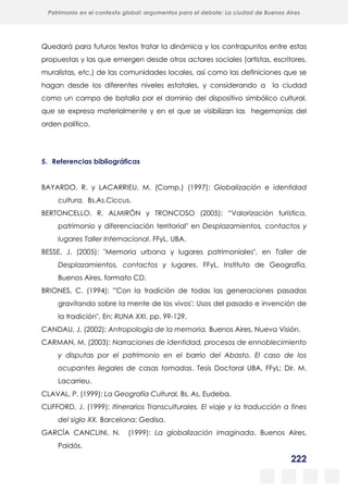 222
Patrimonio en el contexto global: argumentos para el debate: La ciudad de Buenos Aires
La evolución urbanística del poblado minero de Bustiello, Asturias (1890-2008)
y las políticas de recuperación y puesta en valor del patrimonio
Quedará para futuros textos tratar la dinámica y los contrapuntos entre estas
propuestas y las que emergen desde otros actores sociales (artistas, escritores,
muralistas, etc.) de las comunidades locales, así como las definiciones que se
hagan desde los diferentes niveles estatales, y considerando a la ciudad
como un campo de batalla por el dominio del dispositivo simbólico cultural,
que se expresa materialmente y en el que se visibilizan las hegemonías del
orden político.
5. Referencias bibliográficas
BAYARDO, R. y LACARRIEU, M. (Comp.) (1997): Globalización e identidad
cultura, Bs.As.Ciccus.
BERTONCELLO, R. ALMIRÓN y TRONCOSO (2005): “Valorización turística,
patrimonio y diferenciación territorial" en Desplazamientos, contactos y
lugares Taller Internacional. FFyL, UBA.
BESSE, J. (2005): "Memoria urbana y lugares patrimoniales", en Taller de
Desplazamientos, contactos y lugares. FFyL, Instituto de Geografía,
Buenos Aires, formato CD.
BRIONES, C. (1994): "'Con la tradición de todas las generaciones pasadas
gravitando sobre la mente de los vivos': Usos del pasado e invención de
la tradición", En: RUNA XXI, pp. 99-129.
CANDAU, J. (2002): Antropología de la memoria, Buenos Aires, Nueva Visión.
CARMAN, M. (2003): Narraciones de identidad, procesos de ennoblecimiento
y disputas por el patrimonio en el barrio del Abasto. El caso de los
ocupantes ilegales de casas tomadas. Tesis Doctoral UBA, FFyL; Dir. M.
Lacarrieu.
CLAVAL, P. (1999): La Geografía Cultural, Bs. As, Eudeba.
CLIFFORD, J. (1999): Itinerarios Transculturales. El viaje y la traducción a fines
del siglo XX. Barcelona: Gedisa.
GARCÍA CANCLINI, N. (1999): La globalización imaginada, Buenos Aires,
Paidós.
 