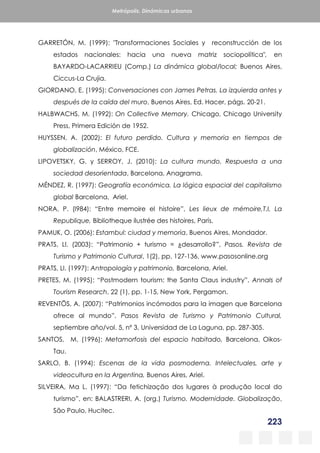 223
Metrópolis. Dinámicas urbanas
GARRETÓN, M. (1999): "Transformaciones Sociales y reconstrucción de los
estados nacionales: hacia una nueva matriz sociopolítica", en
BAYARDO-LACARRIEU (Comp.) La dinámica global/local; Buenos Aires,
Ciccus-La Crujia.
GIORDANO, E. (1995): Conversaciones con James Petras. La izquierda antes y
después de la caída del muro, Buenos Aires, Ed. Hacer, págs. 20-21.
HALBWACHS, M. (1992): On Collective Memory. Chicago, Chicago University
Press, Primera Edición de 1952.
HUYSSEN, A. (2002): El futuro perdido. Cultura y memoria en tiempos de
globalización, México, FCE.
LIPOVETSKY, G. y SERROY, J. (2010): La cultura mundo. Respuesta a una
sociedad desorientada, Barcelona, Anagrama.
MÉNDEZ, R. (1997): Geografía económica. La lógica espacial del capitalismo
global Barcelona, Ariel.
NORA, P. (l984): “Entre memoire el histoire”, Les lieux de mémoire,T.I, La
Republique, Bibliotheque ilustrée des histoires, París.
PAMUK, O. (2006): Estambul: ciudad y memoria, Buenos Aires, Mondador.
PRATS, Ll. (2003): “Patrimonio + turismo = ¿desarrollo?”, Pasos. Revista de
Turismo y Patrimonio Cultural, 1(2), pp. 127-136, www.pasosonline.org
PRATS, Ll. (1997): Antropología y patrimonio, Barcelona, Ariel.
PRETES, M. (1995): “Postmodern tourism: the Santa Claus industry”, Annals of
Tourism Research, 22 (1), pp. 1-15, New York, Pergamon.
REVENTÖS, A. (2007): “Patrimonios incómodos para la imagen que Barcelona
ofrece al mundo”, Pasos Revista de Turismo y Patrimonio Cultural,
septiembre año/vol. 5, nº 3, Universidad de La Laguna, pp. 287-305.
SANTOS, M. (1996): Metamorfosis del espacio habitado, Barcelona, Oikos-
Tau.
SARLO, B. (1994): Escenas de la vida posmoderna. Intelectuales, arte y
videocultura en la Argentina, Buenos Aires, Ariel.
SILVEIRA, Ma L. (1997): “Da fetichização dos lugares à produção local do
turismo”, en: BALASTRERI, A. (org.) Turismo. Modernidade. Globalização,
São Paulo, Hucitec.
 