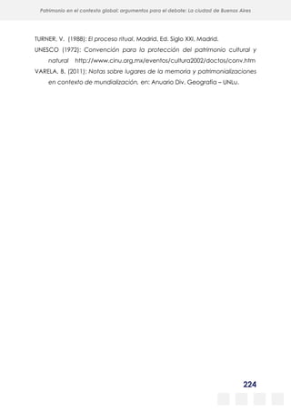 224
Patrimonio en el contexto global: argumentos para el debate: La ciudad de Buenos Aires
La evolución urbanística del poblado minero de Bustiello, Asturias (1890-2008)
y las políticas de recuperación y puesta en valor del patrimonio
TURNER, V. (1988): El proceso ritual, Madrid, Ed. Siglo XXI, Madrid.
UNESCO (1972): Convención para la protección del patrimonio cultural y
natural http://www.cinu.org.mx/eventos/cultura2002/doctos/conv.htm
VARELA, B. (2011): Notas sobre lugares de la memoria y patrimonializaciones
en contexto de mundialización, en: Anuario Div. Geografía – UNLu.
 