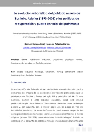 225
Metrópolis. Dinámicas urbanas
La evolución urbanística del poblado minero de
Bustiello, Asturias (1890-2008) y las políticas de
recuperación y puesta en valor del patrimonio
The urban development of the mining town of Bustiello, Asturias (1890-2008)
and recovery policies and enhancement of heritage
Carmen Hidalgo Giralt y Antonio Palacios García
carmen.hidalgo@uam.es antonio.palacios@uam.es
Universidad Autónoma de Madrid
Palabras clave: Patrimonio industrial, urbanismo, poblado minero,
transformaciones urbanas, Bustiello, Asturias
Key words: Industrial heritage, urbanism, mining settlement, urban
transformations, Bustiello, Asturias
1. Introducción
La construcción del Poblado Minero de Bustiello está relacionada con las
demandas de mejora de las condiciones de vida del proletariado que se
produjeron en España a finales del siglo XIX y principios del XX. En este
contexto, común a otros espacios europeos, surgió una intensa
preocupación por crear viviendas obreras en el plazo más breve de tiempo
posible y, por supuesto, con el menor coste. Así, los países en vías de
industrialización vieron crecer un sinnúmero de asentamientos de población
en las proximidades de los núcleos fabriles, con planteamientos más o menos
utópicos (Adams, 2001:239), conocidos como “industrial villages”. Bustiello se
incardina en el conjunto de poblados mineros vinculados directamente a las
 