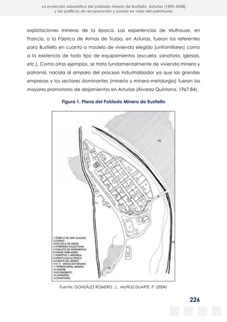 226
La evolución urbanística del poblado minero de Bustiello, Asturias (1890-2008)
y las políticas de recuperación y puesta en valor del patrimonio
explotaciones mineras de la época. Las experiencias de Mulhouse, en
Francia, o la Fábrica de Armas de Trubia, en Asturias, fueron los referentes
para Bustiello en cuanto a modelo de vivienda elegido (unifamiliares) como
a la existencia de todo tipo de equipamientos (escuela, sanatorio, iglesias,
etc.). Como otros ejemplos, se trata fundamentalmente de vivienda minera y
patronal, nacida al amparo del proceso industrializador ya que las grandes
empresas y los sectores dominantes (minería y minero-metalurgia) fueron los
mayores promotores de alojamientos en Asturias (Álvarez Quintana, 1967:84).
Figura 1. Plano del Poblado Minero de Bustiello
Fuente: GONZÁLEZ ROMERO, J.; MUÑOZ DUARTE, P. (2004)
 
