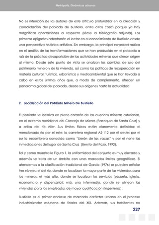 227
Metrópolis. Dinámicas urbanas
No es intención de los autores de este artículo profundizar en la creación y
consolidación del poblado de Bustiello, entre otras cosas porque ya hay
magníficas aportaciones al respecto (léase la bibliografía adjunta). Los
primeros epígrafes adentrarán al lector en el conocimiento de Bustiello desde
una perspectiva histórico-artística. Sin embargo, la principal novedad radica
en el análisis de las transformaciones que se han producido en el poblado a
raíz de la práctica desaparición de las actividades mineras que dieron origen
al mismo. Desde este punto de vista se analizan los cambios de uso del
patrimonio minero y de la vivienda, así como las políticas de recuperación en
materia cultural, turística, urbanística y medioambiental que se han llevado a
cabo en estos últimos años que, a modo de complemento, ofrecen un
panorama global del poblado, desde sus orígenes hasta la actualidad.
2. Localización del Poblado Minero De Bustiello
El poblado se localiza en pleno corazón de las cuencas mineras asturianas,
en el extremo meridional del Concejo de Mieres (Parroquia de Santa Cruz) y
a orillas del río Aller. Sus límites físicos están claramente definidos: el
mencionado río por el este; la carretera regional AS-112 por el oeste; por el
sur la escombrera conocida como “Llerón de las vacas” y por el norte las
inmediaciones del lugar de Santa Cruz (Benito del Pozo, 1992).
Tal y como muestra la Figura 1, la uniformidad del conjunto es muy elevada y
además se trata de un ámbito con unos marcados límites geográficos. Si
atendemos a la clasificación tradicional de García (1976) se pueden señalar
tres niveles: el del río, donde se localizan la mayor parte de las viviendas para
los mineros; el más alto, donde se localizan los servicios (escuela, iglesia,
economato y dispensario); más uno intermedio, donde se alinean las
viviendas para los empleados de mayor cualificación (ingenieros).
Bustiello es el primer enclave de marcado carácter urbano en el proceso
industrializador asturiano de finales del XIX. Además, sus habitantes no
 