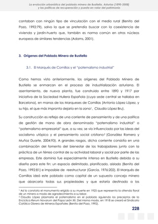 228
La evolución urbanística del poblado minero de Bustiello, Asturias (1890-2008)
y las políticas de recuperación y puesta en valor del patrimonio
contaban con ningún tipo de vinculación con el medio rural (Benito del
Pozo, 1992:79), salvo la que se pretendía buscar con la coexistencia de
vivienda y jardín-huerto que, también es norma común en otros núcleos
europeos de similares tendencias (Adams, 2001).
3. Orígenes del Poblado Minero de Bustiello
3.1. El Marqués de Comillas y el “paternalismo industrial”
Como hemos visto anteriormente, los orígenes del Poblado Minero de
Bustiello se enmarcan en el proceso de industrialización asturiana. El
asentamiento, de nueva planta, fue construido entre 1890 y 1917 por
iniciativa de la Sociedad Hullera Española (cuya sede central se hallaba en
Barcelona), en manos de los Marqueses de Comillas (Antonio López López, y
su hijo, el que más impronta dejaría en la zona1, Claudio López Bru).
Su construcción es reflejo de una corriente de pensamiento y de una política
de gestión de mano de obra denominada “paternalismo industrial” o
“paternalismo empresarial” que, a su vez, se vio influenciado por las ideas del
socialismo utópico y el pensamiento social cristiano2 (González Romero y
Muñoz Duarte, 2004:93). A grandes rasgos, dicha corriente consistía en una
combinación del fomento del bienestar de los trabajadores junto con la
práctica de un férreo control de su actividad laboral y social por parte de las
empresas. Este dominio fue especialmente intenso en Bustiello debido a su
diseño para este fin: un espacio delimitado, planificado, aislado (Benito del
Pozo, 1992:81) e imposible de reestructurar (García, 1976:202). El Marqués de
Comillas ideó este poblado como capital de un supuesto concejo minero
que abarcaría todas sus propiedades y que estaría destinado a los
1 Así lo constata el monumento erigido a su muerte en 1925 que representa la ofrenda floral
de un minero a modo de agradecimiento a su labor.
2 Claudio López plasmaría el paternalismo en el poblado siguiendo los preceptos de la
Encíclica Rerum Novarum del Papa León XII. Del mismo modo, en 1918 se creará el Sindicato
Católico Obrero de Mineros Españoles (Benito del Pozo, 1992).
 