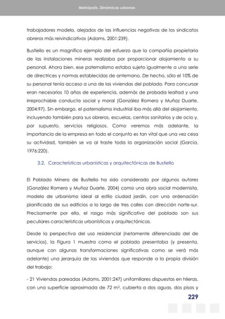 229
Metrópolis. Dinámicas urbanas
trabajadores modelo, alejados de las influencias negativas de los sindicatos
obreros más reivindicativos (Adams, 2001:239).
Bustiello es un magnífico ejemplo del esfuerzo que la compañía propietaria
de las instalaciones mineras realizaba por proporcionar alojamiento a su
personal. Ahora bien, ese paternalismo estaba sujeto igualmente a una serie
de directrices y normas establecidas de antemano. De hecho, sólo el 10% de
su personal tenía acceso a una de las viviendas del poblado. Para concursar
eran necesarios 10 años de experiencia, además de probada lealtad y una
irreprochable conducta social y moral (González Romero y Muñoz Duarte,
2004:97). Sin embargo, el paternalismo industrial iba más allá del alojamiento,
incluyendo también para sus obreros, escuelas, centros sanitarios y de ocio y,
por supuesto, servicios religiosos. Como veremos más adelante, la
importancia de la empresa en todo el conjunto es tan vital que una vez cesa
su actividad, también se va al traste toda la organización social (García,
1976:220).
3.2. Características urbanísticas y arquitectónicas de Bustiello
El Poblado Minero de Bustiello ha sido considerado por algunos autores
(González Romero y Muñoz Duarte, 2004) como una obra social modernista,
modelo de urbanismo ideal al estilo ciudad jardín, con una ordenación
planificada de sus edificios a lo largo de tres calles con dirección norte-sur.
Precisamente por ello, el rasgo más significativo del poblado son sus
peculiares características urbanísticas y arquitectónicas.
Desde la perspectiva del uso residencial (netamente diferenciado del de
servicios), la Figura 1 muestra como el poblado presentaba (y presenta,
aunque con algunas transformaciones significativas como se verá más
adelante) una jerarquía de las viviendas que responde a la propia división
del trabajo:
- 21 Viviendas pareadas (Adams, 2001:247) unifamiliares dispuestas en hileras,
con una superficie aproximada de 72 m2, cubierta a dos aguas, dos pisos y
 